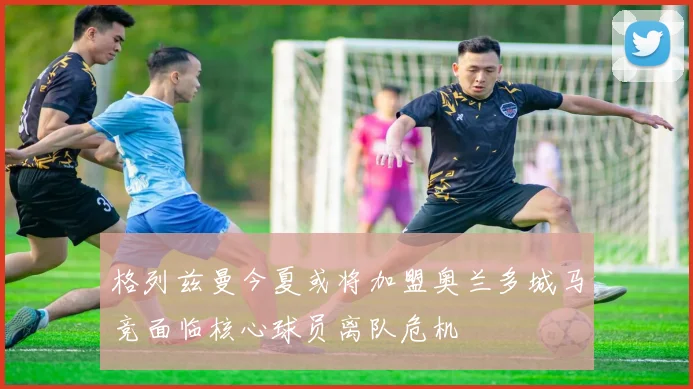 格列兹曼今夏或将加盟奥兰多城马竞面临核心球员离队危机