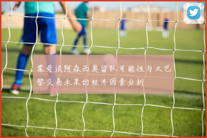 蒙奇谈阿森西奥留队可能性与大巴黎交易未果的经济因素分析