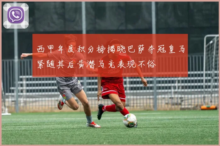 西甲年度积分榜揭晓巴萨夺冠皇马紧随其后黄潜马竞表现不俗