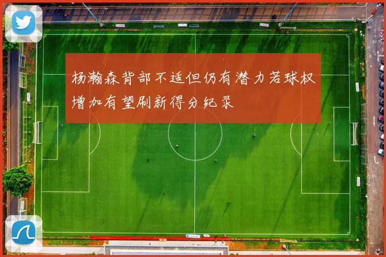 杨瀚森背部不适但仍有潜力若球权增加有望刷新得分纪录