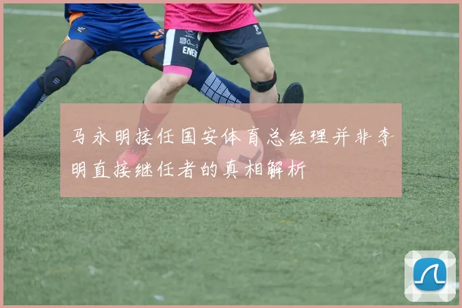 马永明接任国安体育总经理并非李明直接继任者的真相解析