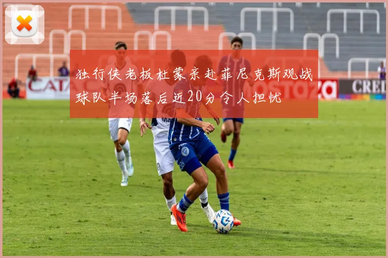 独行侠老板杜蒙亲赴菲尼克斯观战球队半场落后近20分令人担忧