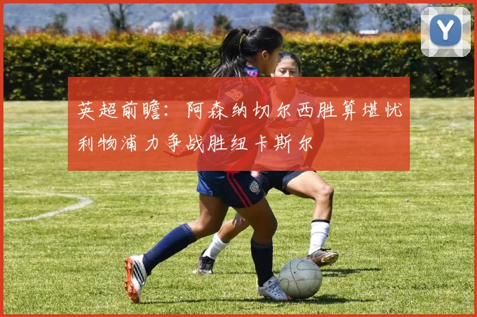 英超前瞻：阿森纳切尔西胜算堪忧利物浦力争战胜纽卡斯尔