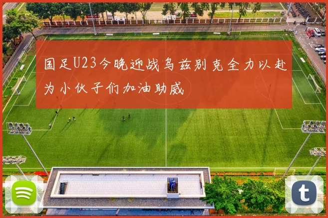 国足U23今晚迎战乌兹别克全力以赴为小伙子们加油助威