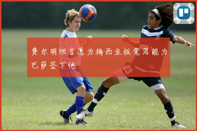 费尔明坦言愿为梅西坐板凳若能为巴萨签下他