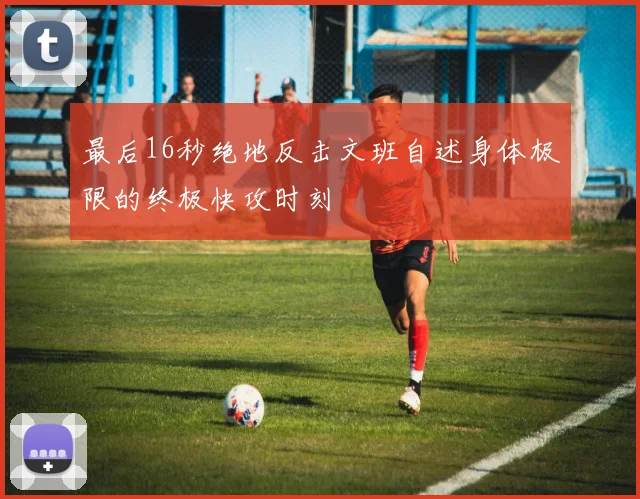 最后16秒绝地反击文班自述身体极限的终极快攻时刻
