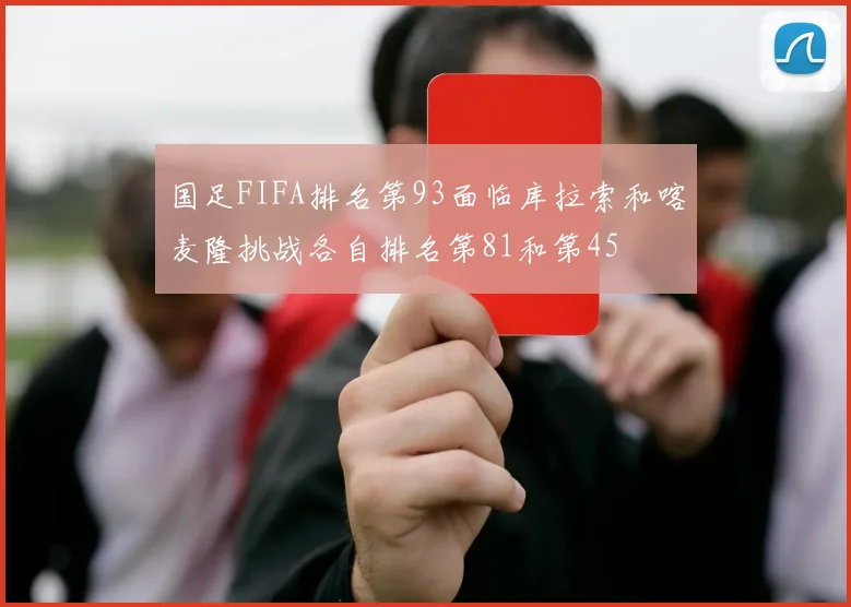 国足FIFA排名第93面临库拉索和喀麦隆挑战各自排名第81和第45