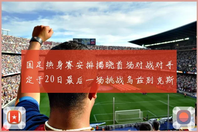 国足热身赛安排揭晓首场对战对手定于20日最后一场挑战乌兹别克斯坦