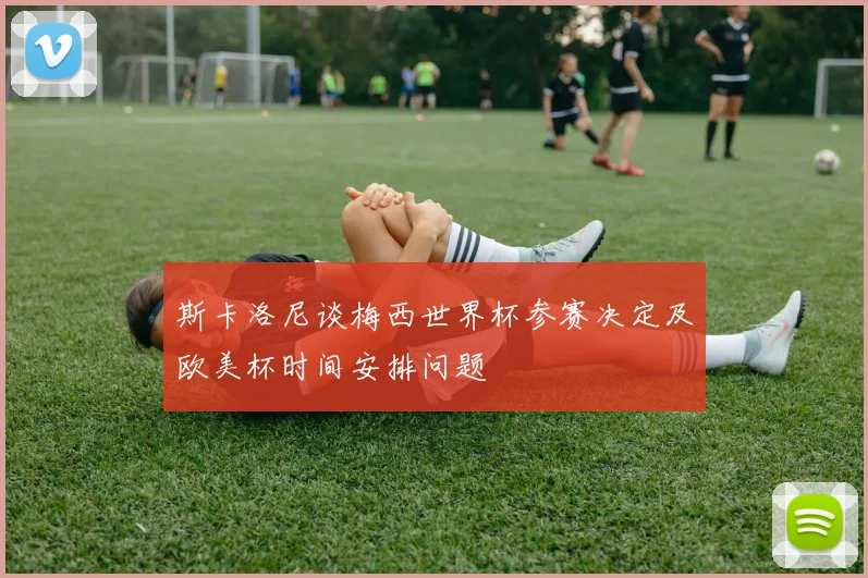 斯卡洛尼谈梅西世界杯参赛决定及欧美杯时间安排问题