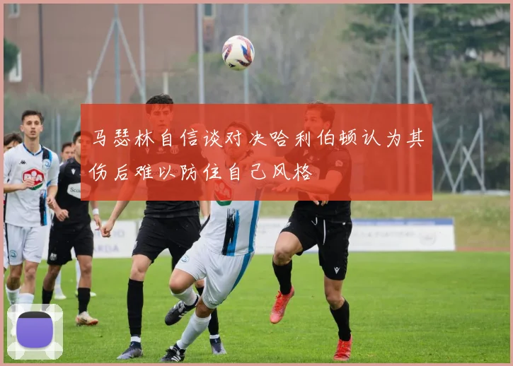 马瑟林自信谈对决哈利伯顿认为其伤后难以防住自己风格