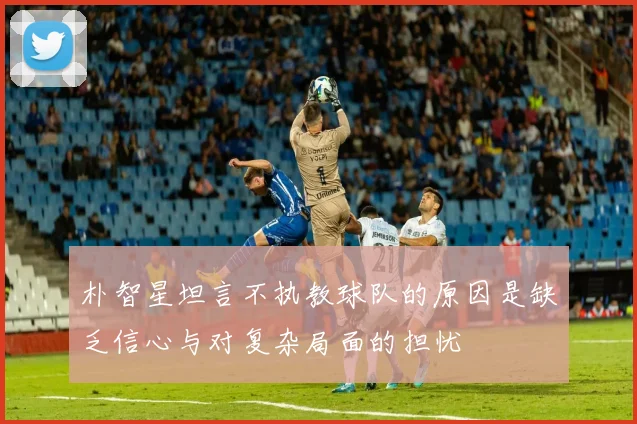 朴智星坦言不执教球队的原因是缺乏信心与对复杂局面的担忧