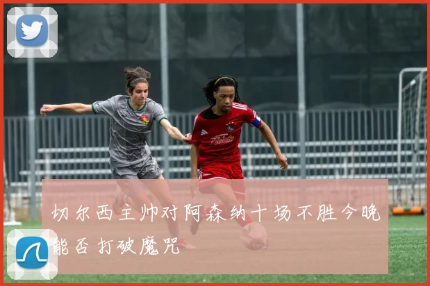 切尔西主帅对阿森纳十场不胜今晚能否打破魔咒