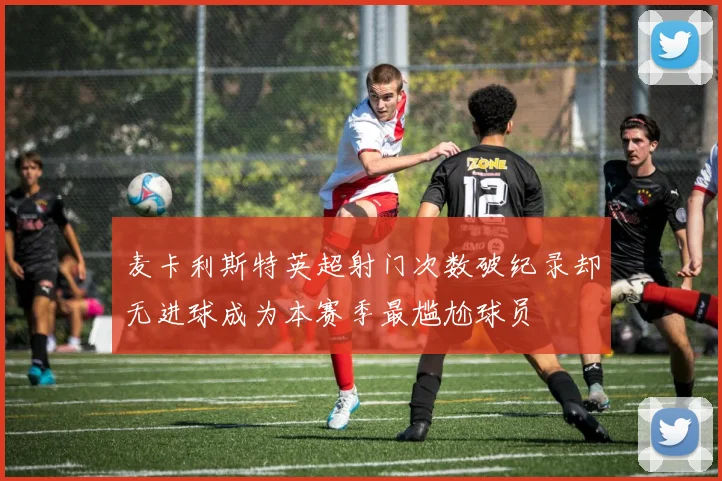 麦卡利斯特英超射门次数破纪录却无进球成为本赛季最尴尬球员