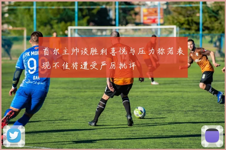 首尔主帅谈胜利喜悦与压力称若表现不佳将遭受严厉批评