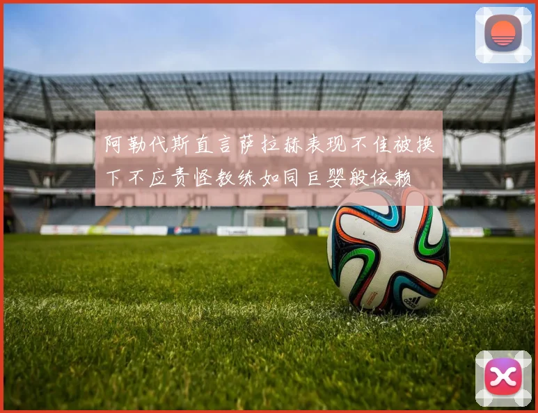 阿勒代斯直言萨拉赫表现不佳被换下不应责怪教练如同巨婴般依赖