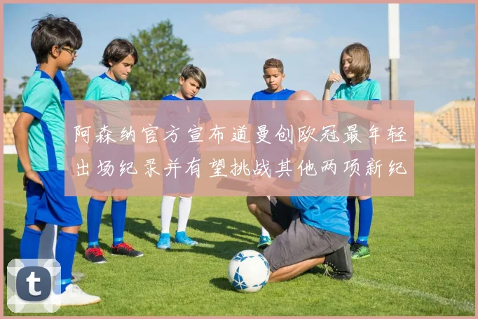 阿森纳官方宣布道曼创欧冠最年轻出场纪录并有望挑战其他两项新纪录