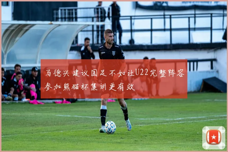 马德兴建议国足不如让U22完整阵容参加熊猫杯集训更有效