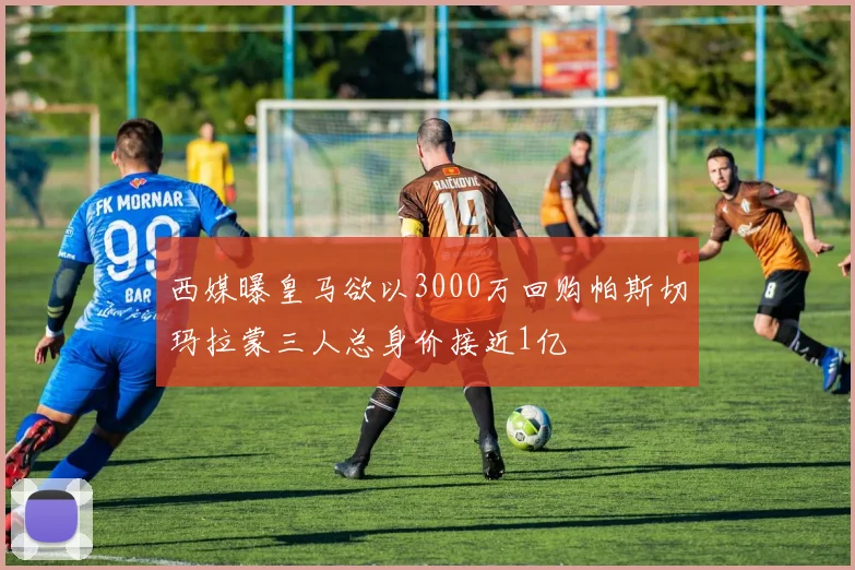 西媒曝皇马欲以3000万回购帕斯切玛拉蒙三人总身价接近1亿