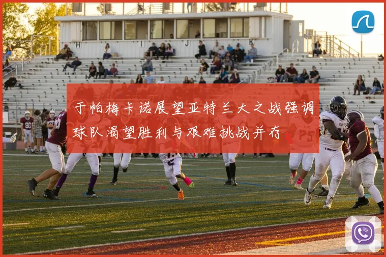 于帕梅卡诺展望亚特兰大之战强调球队渴望胜利与艰难挑战并存
