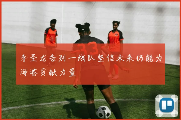 李圣龙告别一线队坚信未来仍能为海港贡献力量