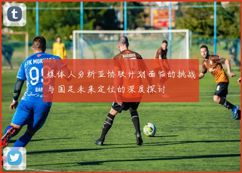 媒体人分析亚协联计划面临的挑战与国足未来定位的深度探讨