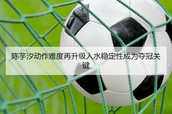 陈芋汐动作难度再升级入水稳定性成为夺冠关键